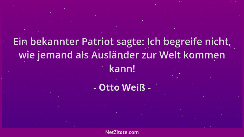 Otto Weiß - Ein bekannter Patriot sagte: Ich begreife nicht, wie jemand als Ausländer zur Welt kommen kann!...
