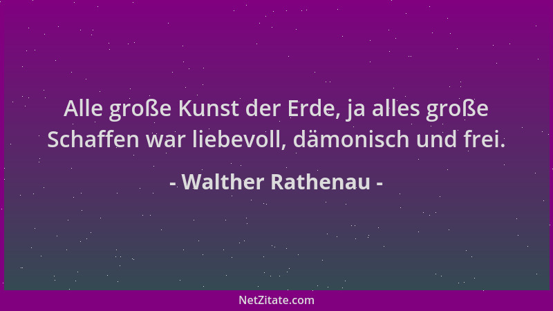 Walther Rathenau - Alle große Kunst der Erde, ja alles große Schaffen war liebevoll, dämonisch und frei....