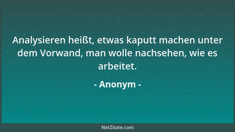 Anonym - Analysieren heißt, etwas kaputt machen unter dem Vorwand, man wolle nachsehen, wie es arbeitet....