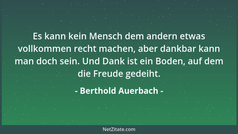 Berthold Auerbach - Es kann kein Mensch dem andern etwas vollkommen recht machen, aber dankbar kann man doch sein. Und Dank...