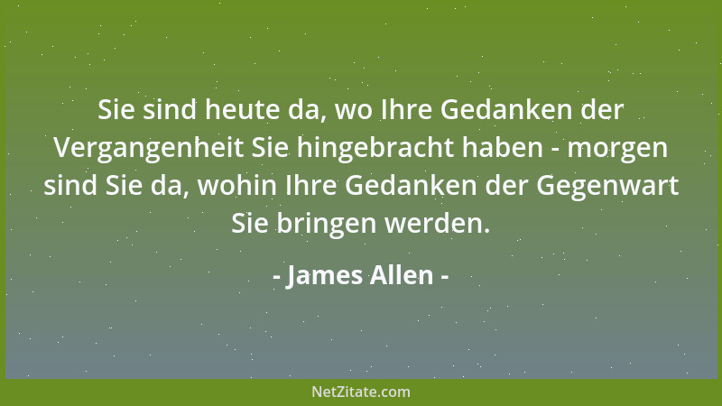 James Allen - Sie sind heute da, wo Ihre Gedanken der Vergangenheit Sie hingebracht haben - morgen sind Sie da, wohin Ihre...