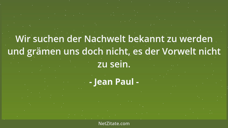 Jean Paul - Wir suchen der Nachwelt bekannt zu werden und grämen uns doch nicht, es der Vorwelt nicht zu sein....