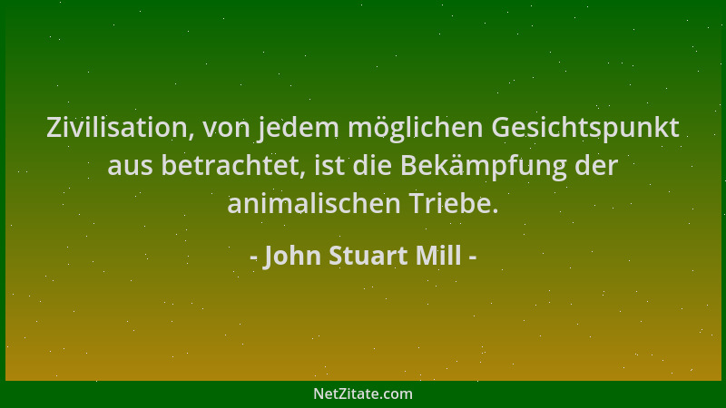 John Stuart Mill - Zivilisation, von jedem möglichen Gesichtspunkt aus betrachtet, ist die Bekämpfung der animalischen Trie...