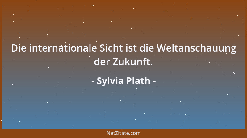 Sylvia Plath - Die internationale Sicht ist die Weltanschauung der Zukunft....