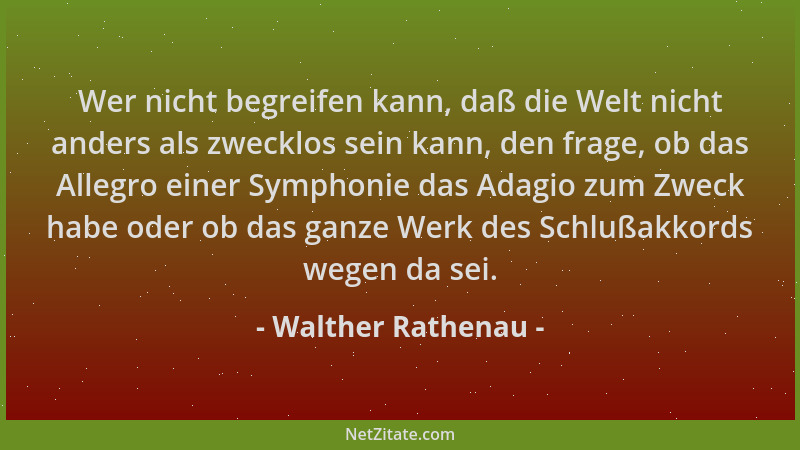 Walther Rathenau - Wer nicht begreifen kann, daß die Welt nicht anders als zwecklos sein kann, den frage, ob das Allegro ei...