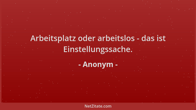 Anonym - Arbeitsplatz oder arbeitslos - das ist Einstellungssache....