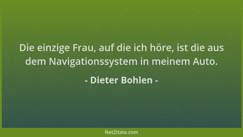 Dieter Bohlen - Die einzige Frau, auf die ich höre, ist die aus dem Navigationssystem in meinem Auto....