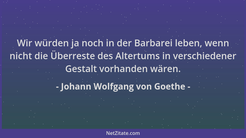 Johann Wolfgang von Goethe - Wir würden ja noch in der Barbarei leben, wenn nicht die Überreste des Altertums in verschiede...