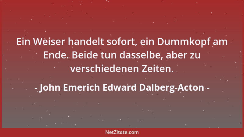 John Emerich Edward Dalberg-Acton - Ein Weiser handelt sofort, ein Dummkopf am Ende. Beide tun dasselbe, aber zu verschiede...