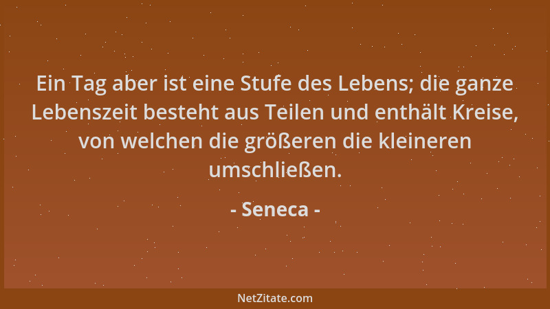 Seneca - Ein Tag aber ist eine Stufe des Lebens; die ganze Lebenszeit besteht aus Teilen und enthält Kreise, von welchen di...