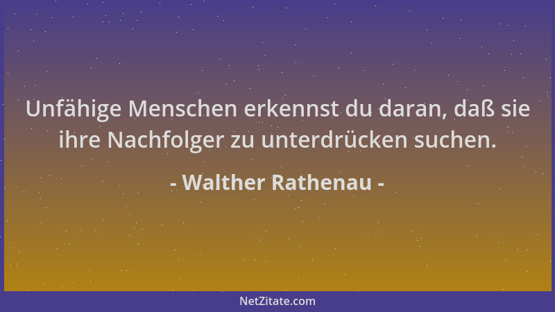 Walther Rathenau - Unfähige Menschen erkennst du daran, daß sie ihre Nachfolger zu unterdrücken suchen....