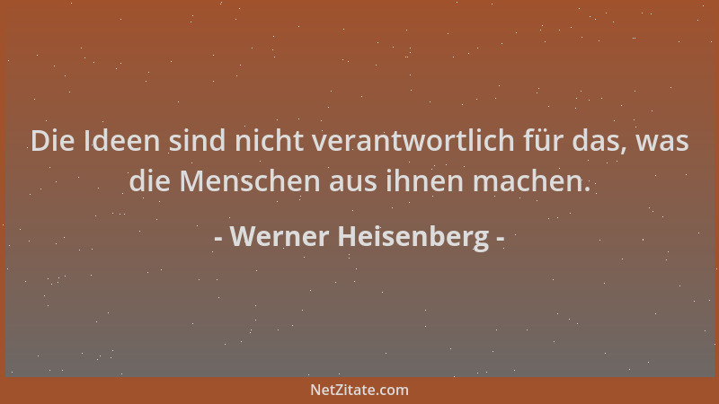 Werner Heisenberg - Die Ideen sind nicht verantwortlich für das, was die Menschen aus ihnen machen....