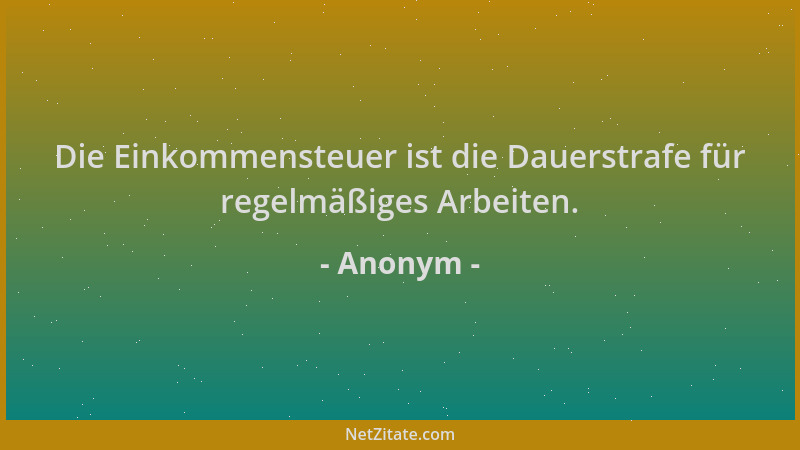 Anonym - Die Einkommensteuer ist die Dauerstrafe für regelmäßiges Arbeiten....