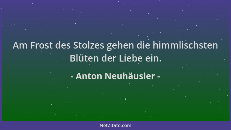 Anton Neuhäusler - Am Frost des Stolzes gehen die himmlischsten Blüten der Liebe ein....