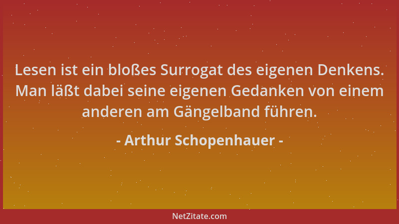 Arthur Schopenhauer - Lesen ist ein bloßes Surrogat des eigenen Denkens. Man läßt dabei seine eigenen Gedanken von einem an...