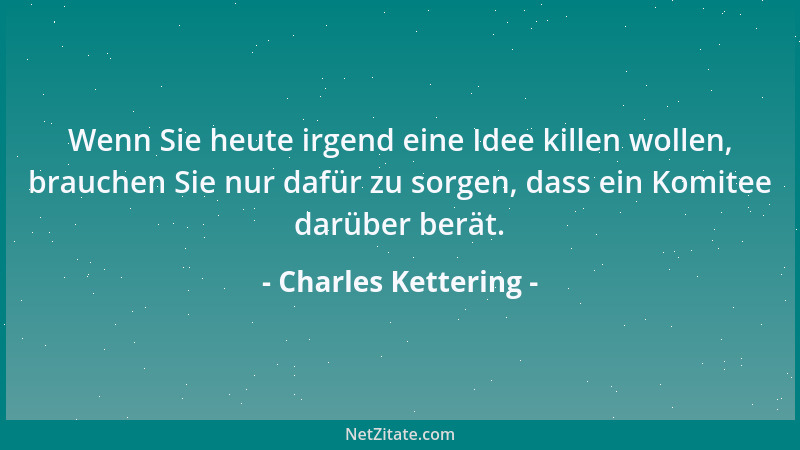 Charles Kettering - Wenn Sie heute irgend eine Idee killen wollen, brauchen Sie nur dafür zu sorgen, dass ein Komitee darüb...