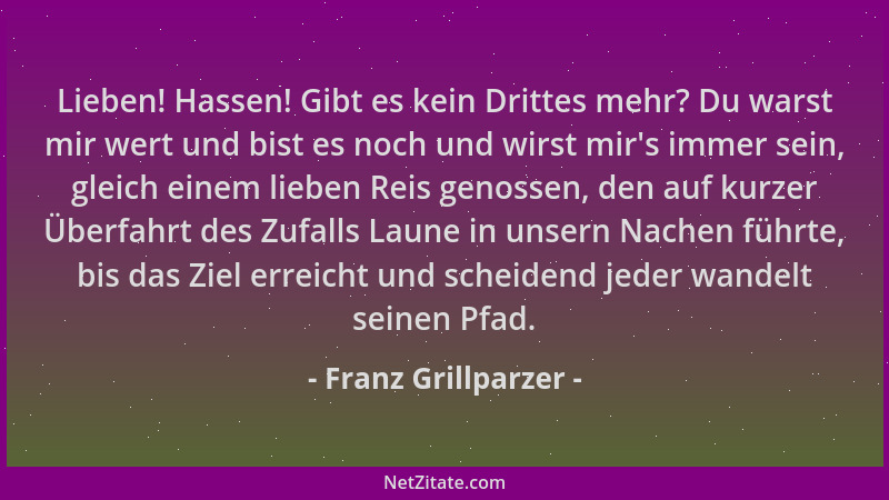 Franz Grillparzer - Lieben! Hassen! Gibt es kein Drittes mehr? Du warst mir wert und bist es noch und wirst mir 's immer sei...