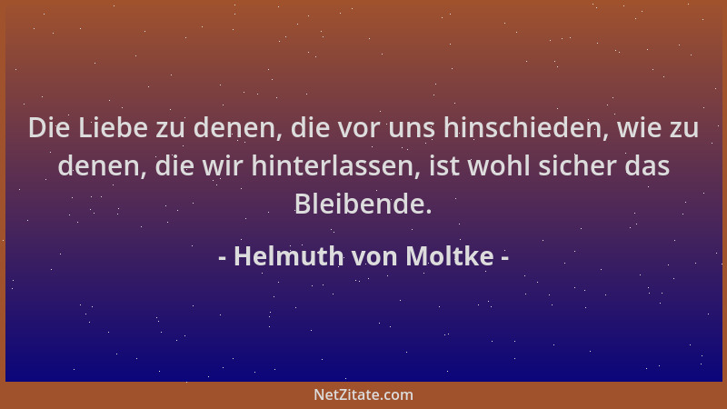 Helmuth von Moltke - Die Liebe zu denen, die vor uns hinschieden, wie zu denen, die wir hinterlassen, ist wohl sicher das B...