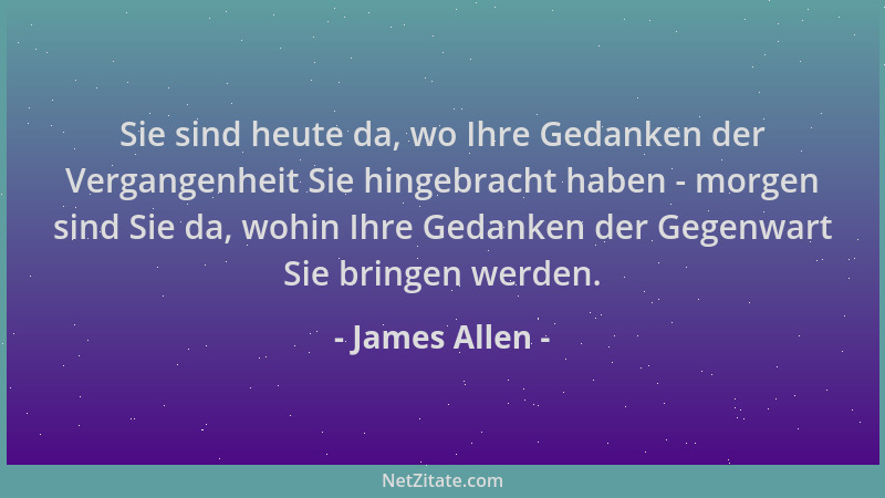 James Allen - Sie sind heute da, wo Ihre Gedanken der Vergangenheit Sie hingebracht haben - morgen sind Sie da, wohin Ihre...