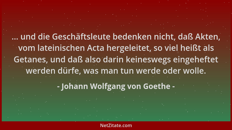 Johann Wolfgang von Goethe - ... und die Geschäftsleute bedenken nicht, daß Akten, vom lateinischen Acta hergeleitet, so vi...