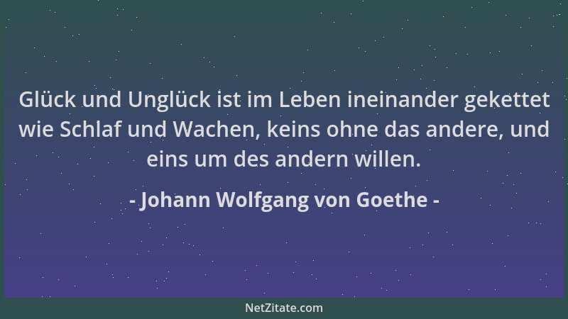 Johann Wolfgang von Goethe - Glück und Unglück ist im Leben ineinander gekettet wie Schlaf und Wachen, keins ohne das ander...