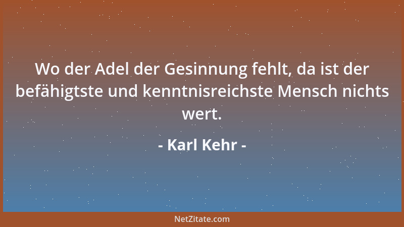 Karl Kehr - Wo der Adel der Gesinnung fehlt, da ist der befähigtste und kenntnisreichste Mensch nichts wert....