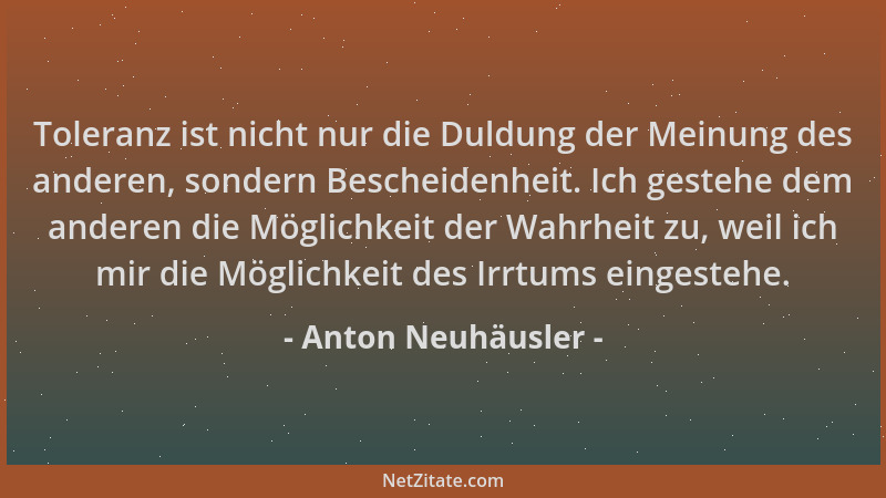 Anton Neuhäusler - Toleranz ist nicht nur die Duldung der Meinung des anderen, sondern Bescheidenheit. Ich gestehe dem ande...