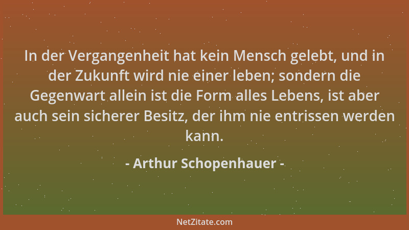 Arthur Schopenhauer - In der Vergangenheit hat kein Mensch gelebt, und in der Zukunft wird nie einer leben; sondern die Geg...
