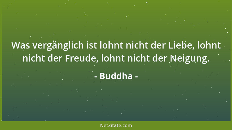 Buddha - Was vergänglich ist lohnt nicht der Liebe, lohnt nicht der Freude, lohnt nicht der Neigung....