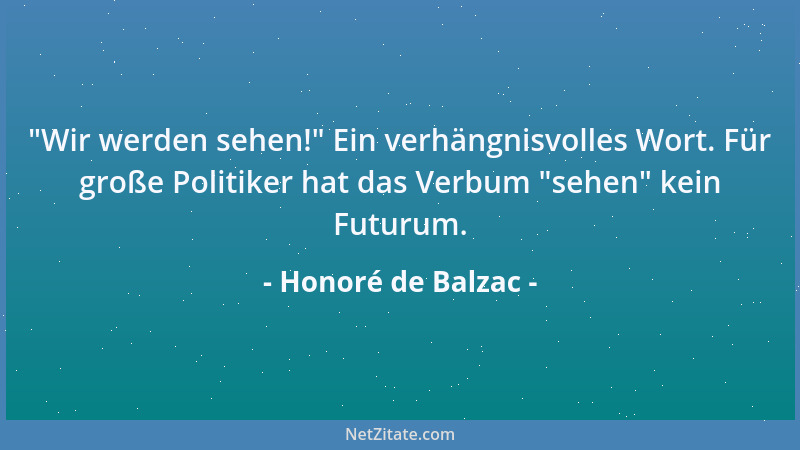 Honoré de Balzac -  "Wir werden sehen! " Ein verhängnisvolles Wort. Für große Politiker hat das Verbum  "sehen " kein Futurum....