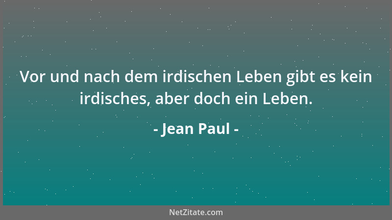 Jean Paul - Vor und nach dem irdischen Leben gibt es kein irdisches, aber doch ein Leben....