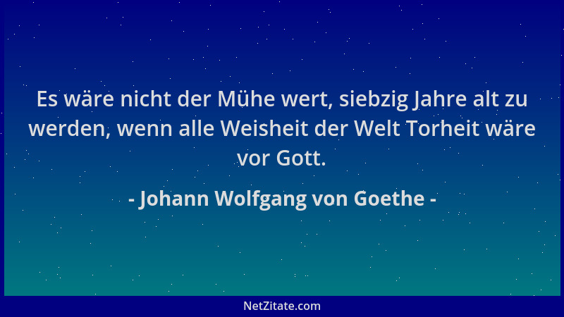 Johann Wolfgang von Goethe - Es wäre nicht der Mühe wert, siebzig Jahre alt zu werden, wenn alle Weisheit der Welt Torheit...
