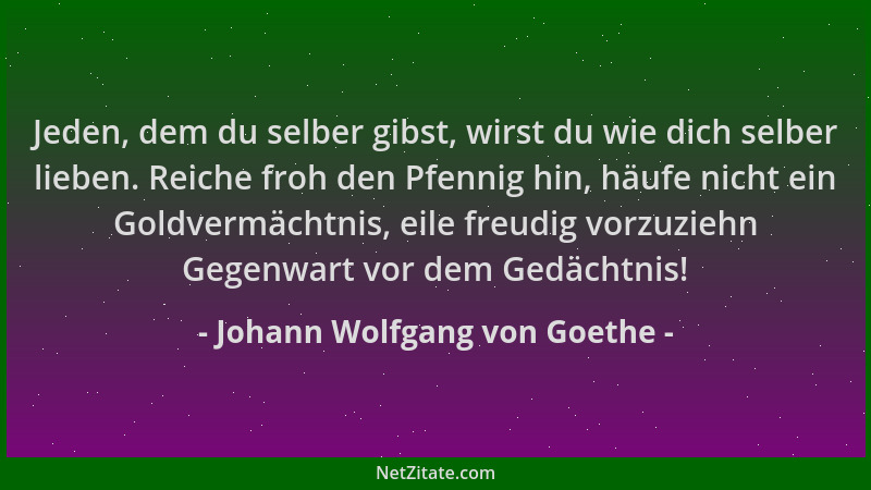 Johann Wolfgang von Goethe - Jeden, dem du selber gibst, wirst du wie dich selber lieben. Reiche froh den Pfennig hin, häuf...