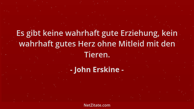 John Erskine - Es gibt keine wahrhaft gute Erziehung, kein wahrhaft gutes Herz ohne Mitleid mit den Tieren....