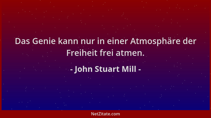 John Stuart Mill - Das Genie kann nur in einer Atmosphäre der Freiheit frei atmen....