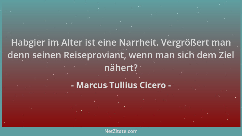 Marcus Tullius Cicero - Habgier im Alter ist eine Narrheit. Vergrößert man denn seinen Reiseproviant, wenn man sich dem Zie...