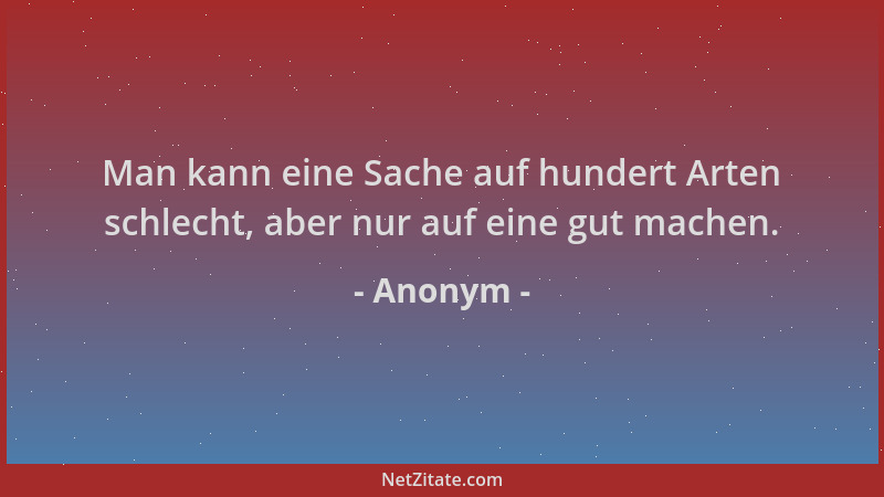 Anonym - Man kann eine Sache auf hundert Arten schlecht, aber nur auf eine gut machen....