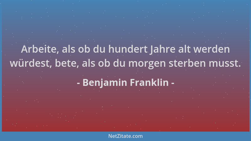 Benjamin Franklin - Arbeite, als ob du hundert Jahre alt werden würdest, bete, als ob du morgen sterben musst....