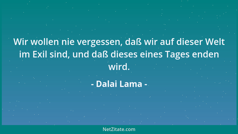 Dalai Lama - Wir wollen nie vergessen, daß wir auf dieser Welt im Exil sind, und daß dieses eines Tages enden wird....