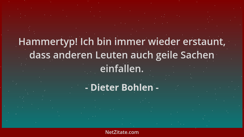 Dieter Bohlen - Hammertyp! Ich bin immer wieder erstaunt, dass anderen Leuten auch geile Sachen einfallen....