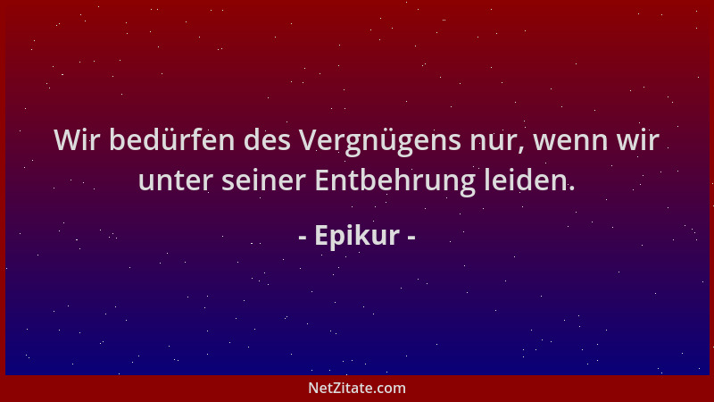 Epikur - Wir bedürfen des Vergnügens nur, wenn wir unter seiner Entbehrung leiden....