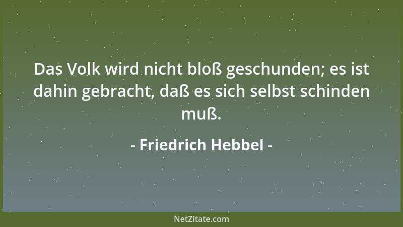 Friedrich Hebbel - Das Volk wird nicht bloß geschunden; es ist dahin gebracht, daß es sich selbst schinden muß....