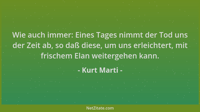 Kurt Marti - Wie auch immer: Eines Tages nimmt der Tod uns der Zeit ab, so daß diese, um uns erleichtert, mit frischem Elan...
