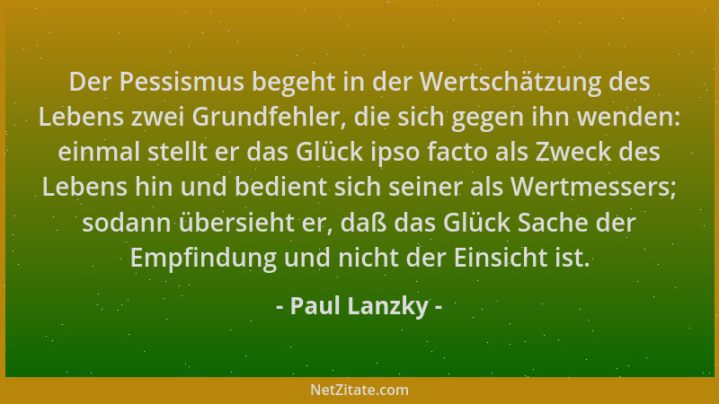 Paul Lanzky - Der Pessismus begeht in der Wertschätzung des Lebens zwei Grundfehler, die sich gegen ihn wenden: einmal stel...