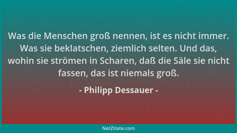 Philipp Dessauer - Was die Menschen groß nennen, ist es nicht immer. Was sie beklatschen, ziemlich selten. Und das, wohin s...