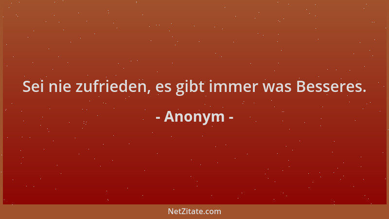 Anonym - Sei nie zufrieden, es gibt immer was Besseres....