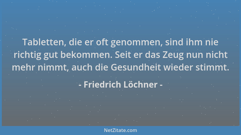 Friedrich Löchner - Tabletten, die er oft genommen, sind ihm nie richtig gut bekommen. Seit er das Zeug nun nicht mehr nimm...