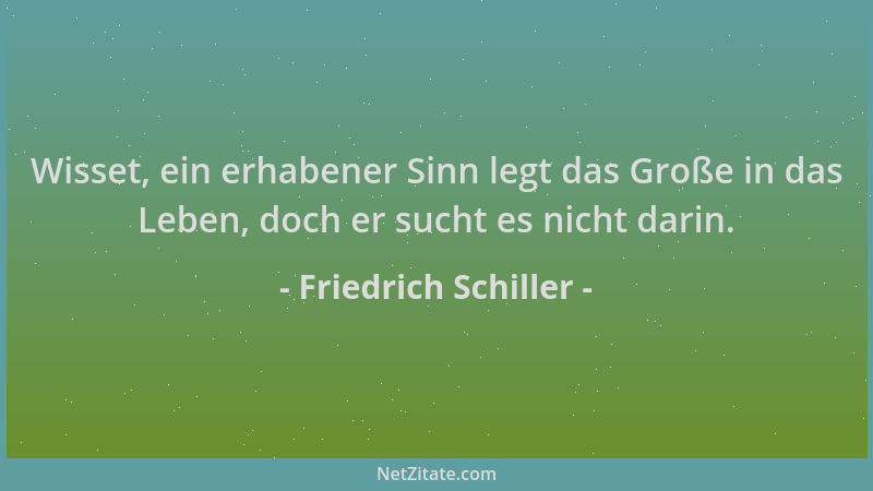 Friedrich Schiller - Wisset, ein erhabener Sinn legt das Große in das Leben, doch er sucht es nicht darin....