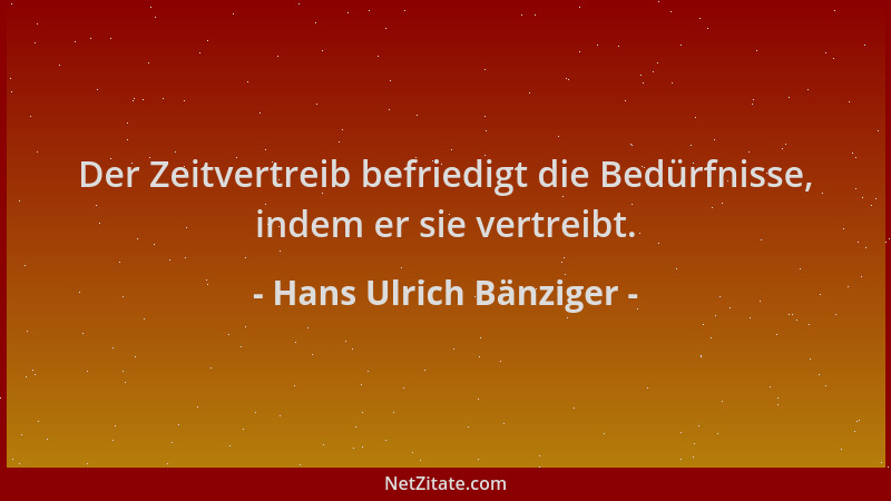 Hans Ulrich Bänziger - Der Zeitvertreib befriedigt die Bedürfnisse, indem er sie vertreibt....
