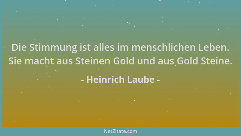 Heinrich Laube - Die Stimmung ist alles im menschlichen Leben. Sie macht aus Steinen Gold und aus Gold Steine....